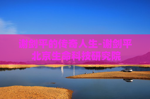 谢剑平的传奇人生-谢剑平 北京生命科技研究院