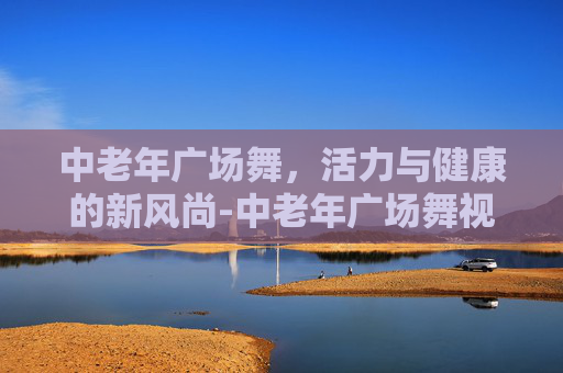 中老年广场舞，活力与健康的新风尚-中老年广场舞视频大全