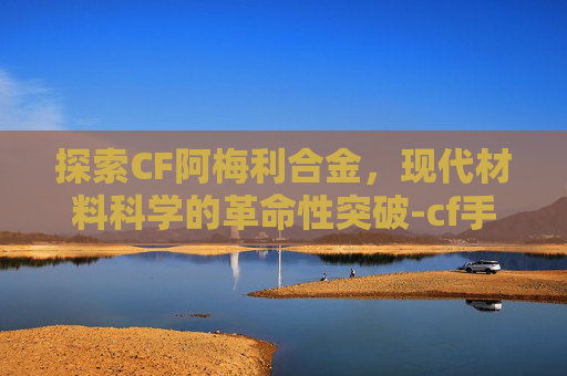 探索CF阿梅利合金，现代材料科学的革命性突破-cf手游阿梅丽合金怎么获得