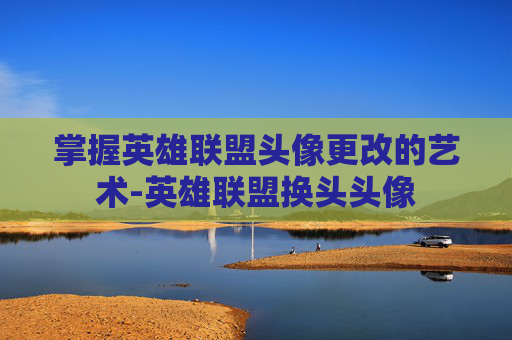 掌握英雄联盟头像更改的艺术-英雄联盟换头头像