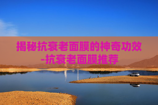 揭秘抗衰老面膜的神奇功效-抗衰老面膜推荐