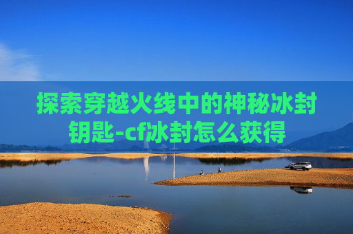 探索穿越火线中的神秘冰封钥匙-cf冰封怎么获得