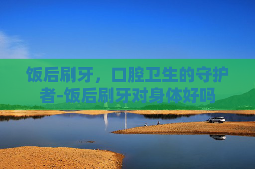饭后刷牙，口腔卫生的守护者-饭后刷牙对身体好吗