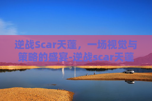逆战Scar天蓬，一场视觉与策略的盛宴-逆战scar天蓬怎么样