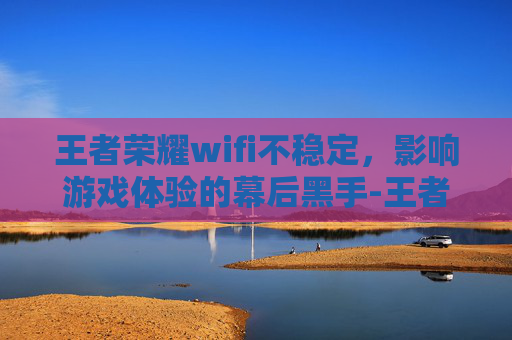 王者荣耀wifi不稳定，影响游戏体验的幕后黑手-王者荣耀wifi不稳定什么原因