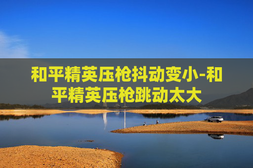 和平精英压枪抖动变小-和平精英压枪跳动太大