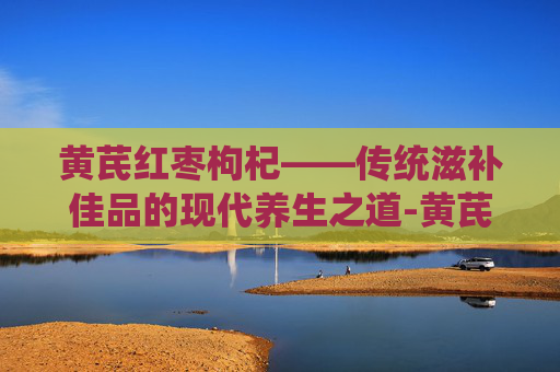 黄芪红枣枸杞——传统滋补佳品的现代养生之道-黄芪红枣枸杞姜水功效