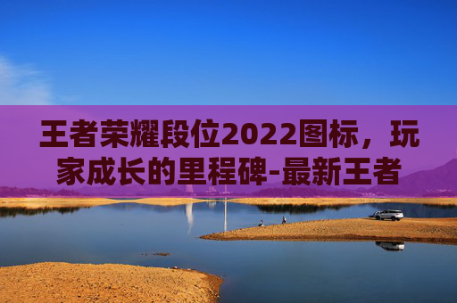 王者荣耀段位2022图标，玩家成长的里程碑-最新王者段位图标