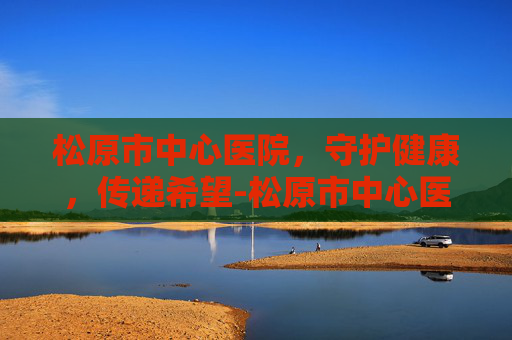 松原市中心医院，守护健康，传递希望-松原市中心医院招聘信息