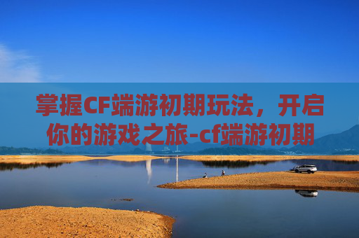 掌握CF端游初期玩法，开启你的游戏之旅-cf端游初期怎么玩的