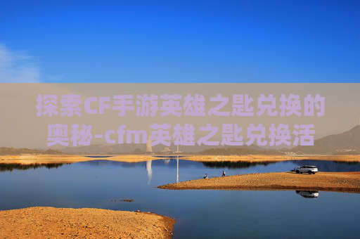 探索CF手游英雄之匙兑换的奥秘-cfm英雄之匙兑换活动