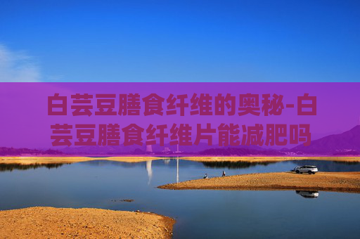 白芸豆膳食纤维的奥秘-白芸豆膳食纤维片能减肥吗