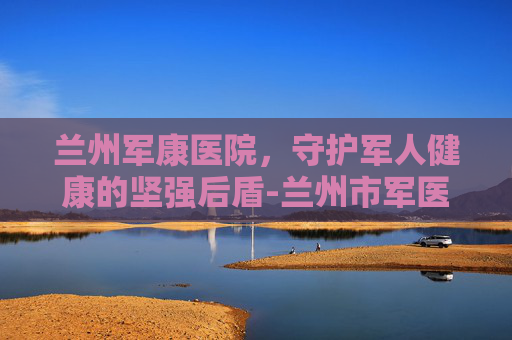 兰州军康医院，守护军人健康的坚强后盾-兰州市军医院