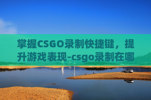 掌握CSGO录制快捷键，提升游戏表现-csgo录制在哪