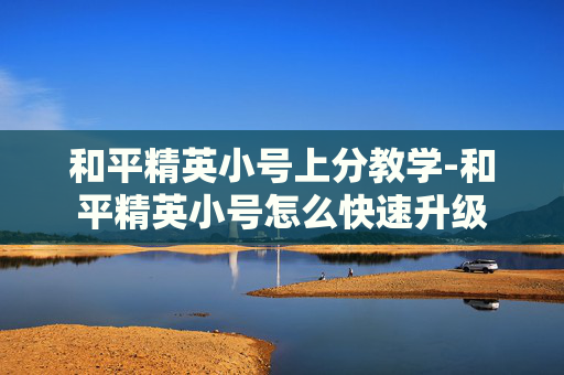 和平精英小号上分教学-和平精英小号怎么快速升级