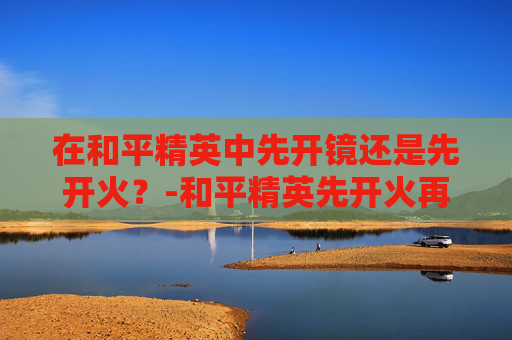 在和平精英中先开镜还是先开火？-和平精英先开火再开镜怎么不能压枪