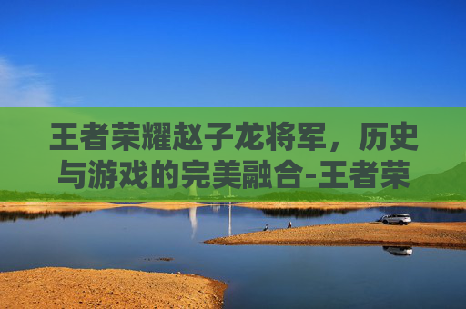 王者荣耀赵子龙将军，历史与游戏的完美融合-王者荣耀赵子龙将军怎么玩