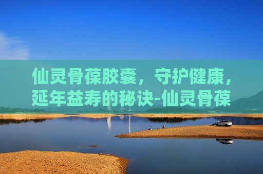 仙灵骨葆胶囊，守护健康，延年益寿的秘诀-仙灵骨葆胶囊功效与作用