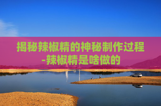 揭秘辣椒精的神秘制作过程-辣椒精是啥做的