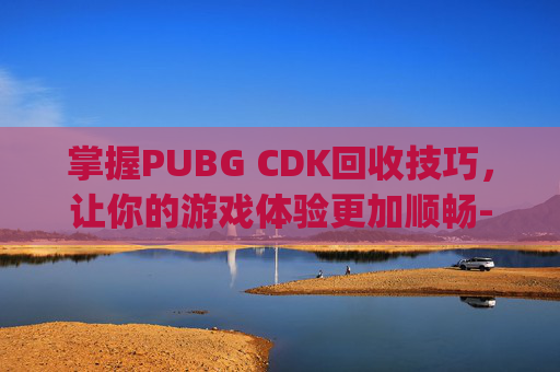 掌握PUBG CDK回收技巧，让你的游戏体验更加顺畅-pubg的cdk会过期吗