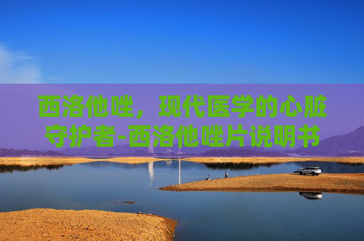 西洛他唑，现代医学的心脏守护者-西洛他唑片说明书