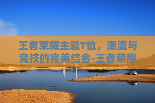 王者荣耀主题T恤，潮流与竞技的完美结合-王者荣耀主题t恤怎么获得