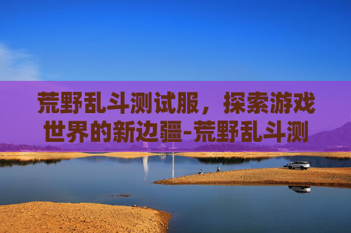 荒野乱斗测试服，探索游戏世界的新边疆-荒野乱斗测试服下载