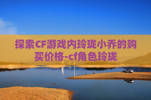 探索CF游戏内玲珑小乔的购买价格-cf角色玲珑