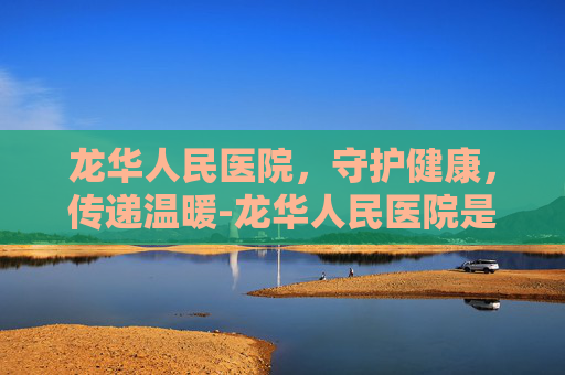 龙华人民医院，守护健康，传递温暖-龙华人民医院是三甲吗