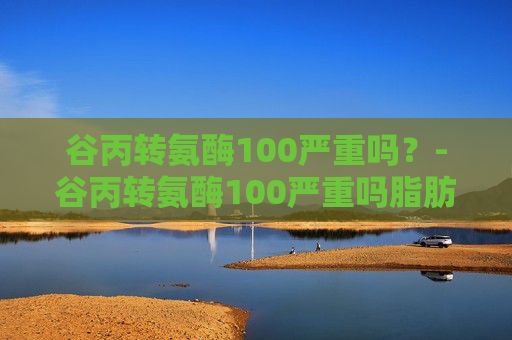 谷丙转氨酶100严重吗？-谷丙转氨酶100严重吗脂肪肝