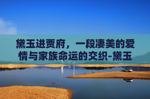黛玉进贾府，一段凄美的爱情与家族命运的交织-黛玉进贾府视频