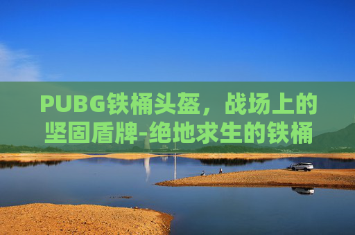 PUBG铁桶头盔，战场上的坚固盾牌-绝地求生的铁桶帽子叫什么