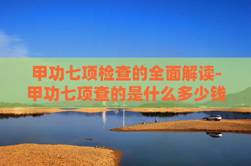 甲功七项检查的全面解读-甲功七项查的是什么多少钱