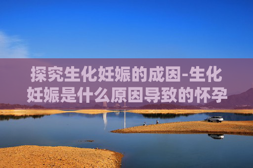 探究生化妊娠的成因-生化妊娠是什么原因导致的怀孕几率大吗