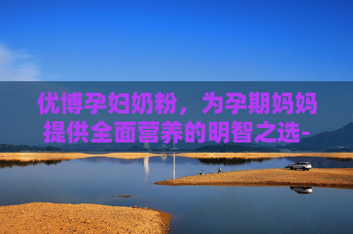 优博孕妇奶粉，为孕期妈妈提供全面营养的明智之选-优博孕妇奶粉多少钱一罐