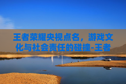 王者荣耀央视点名，游戏文化与社会责任的碰撞-王者荣耀央视点名表扬