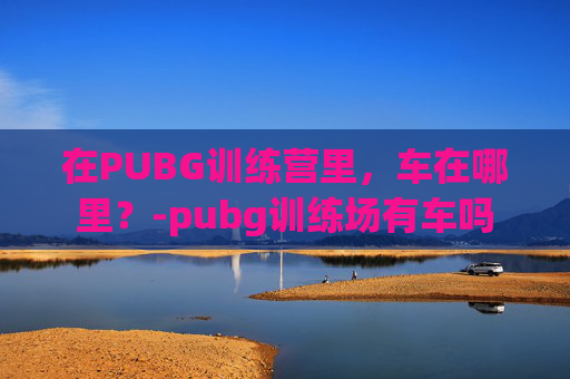 在PUBG训练营里，车在哪里？-pubg训练场有车吗