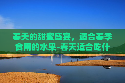 春天的甜蜜盛宴，适合春季食用的水果-春天适合吃什么水果和蔬菜