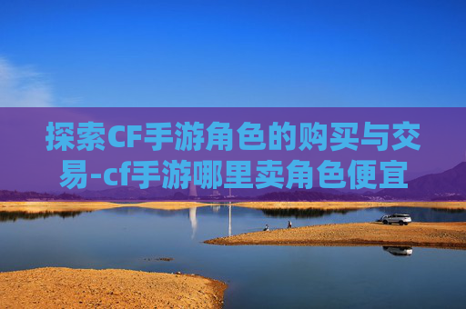 探索CF手游角色的购买与交易-cf手游哪里卖角色便宜