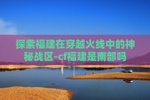 探索福建在穿越火线中的神秘战区-cf福建是南部吗