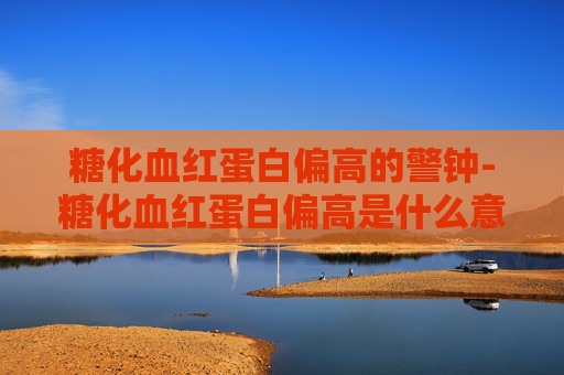 糖化血红蛋白偏高的警钟-糖化血红蛋白偏高是什么意思