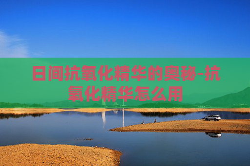 日间抗氧化精华的奥秘-抗氧化精华怎么用