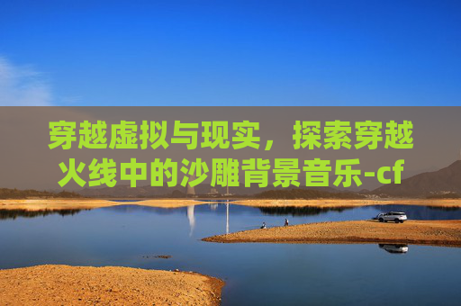 穿越虚拟与现实，探索穿越火线中的沙雕背景音乐-cf沙雕背景音乐有哪些
