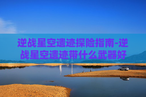 逆战星空遗迹探险指南-逆战星空遗迹带什么武器好