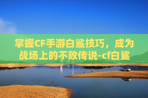 掌握CF手游白鲨技巧，成为战场上的不败传说-cf白鲨怎么样