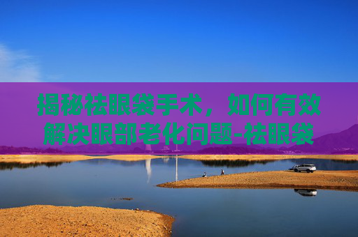 揭秘祛眼袋手术，如何有效解决眼部老化问题-祛眼袋手术过程视频