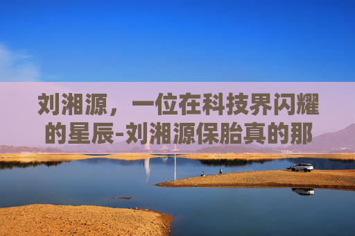 刘湘源，一位在科技界闪耀的星辰-刘湘源保胎真的那么厉害吗