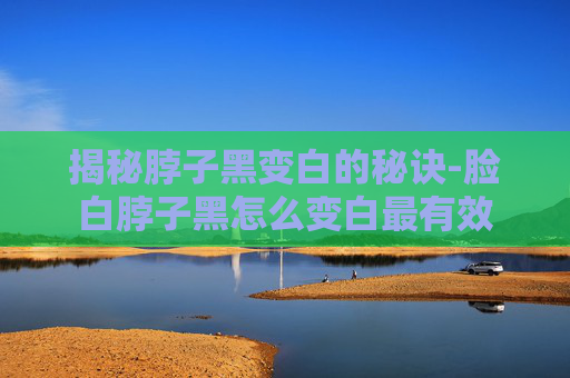 揭秘脖子黑变白的秘诀-脸白脖子黑怎么变白最有效
