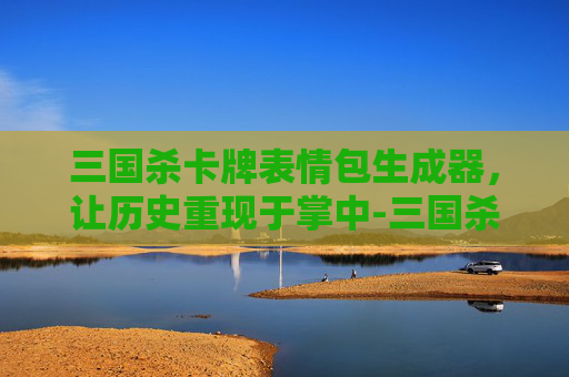 三国杀卡牌表情包生成器，让历史重现于掌中-三国杀卡牌表情包生成器下载