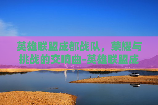 英雄联盟成都战队，荣耀与挑战的交响曲-英雄联盟成都战队